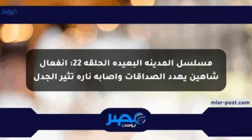 مسلسل المدينة البعيدة الحلقة 22: انفعال شاهين يهدد الصداقات وإصابة ناره تثير الجدل